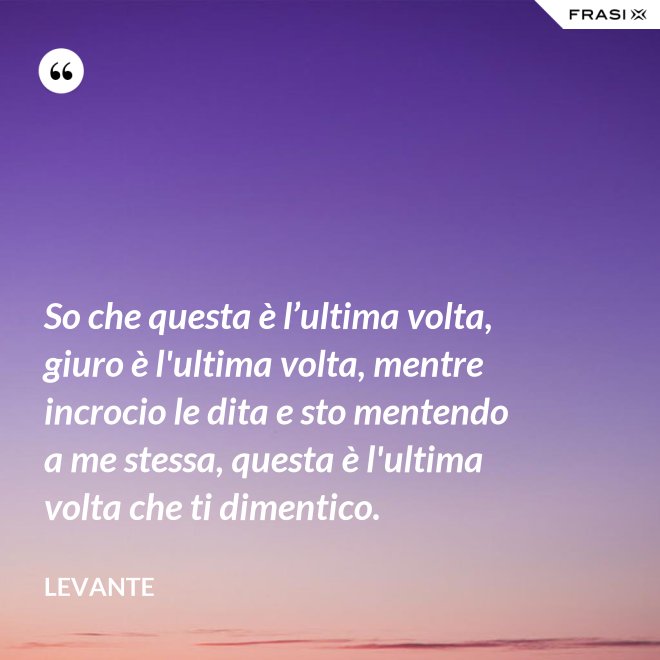 So che questa è l’ultima volta, giuro è l'ultima volta, mentre incrocio le dita e sto mentendo a me stessa, questa è l'ultima volta che ti dimentico. - Levante