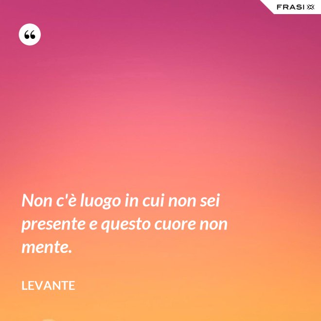 Non c'è luogo in cui non sei presente e questo cuore non mente. - Levante