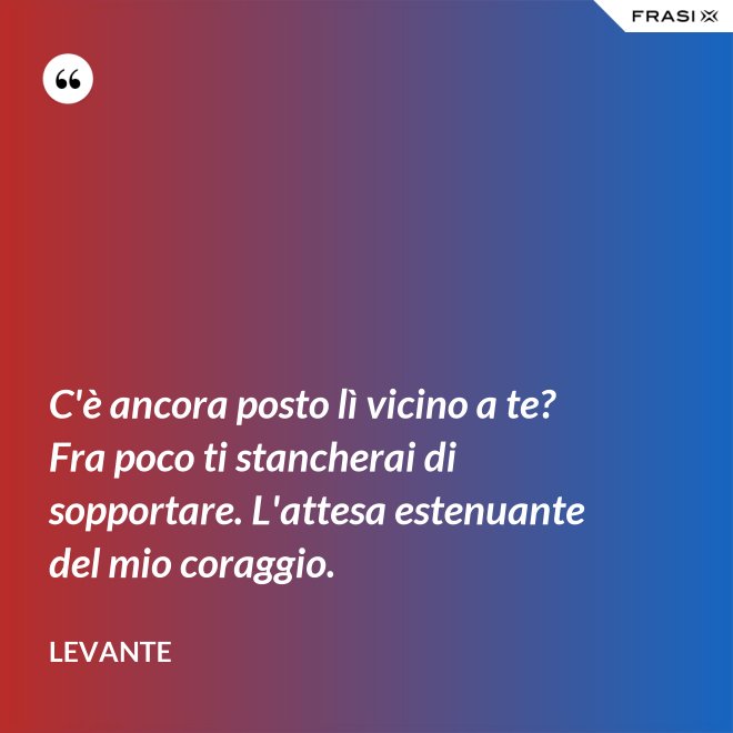 C'è ancora posto lì vicino a te? Fra poco ti stancherai di sopportare. L'attesa estenuante del mio coraggio. - Levante