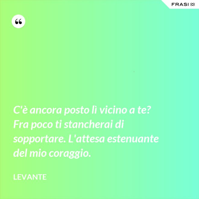 C'è ancora posto lì vicino a te? Fra poco ti stancherai di sopportare. L'attesa estenuante del mio coraggio. - Levante