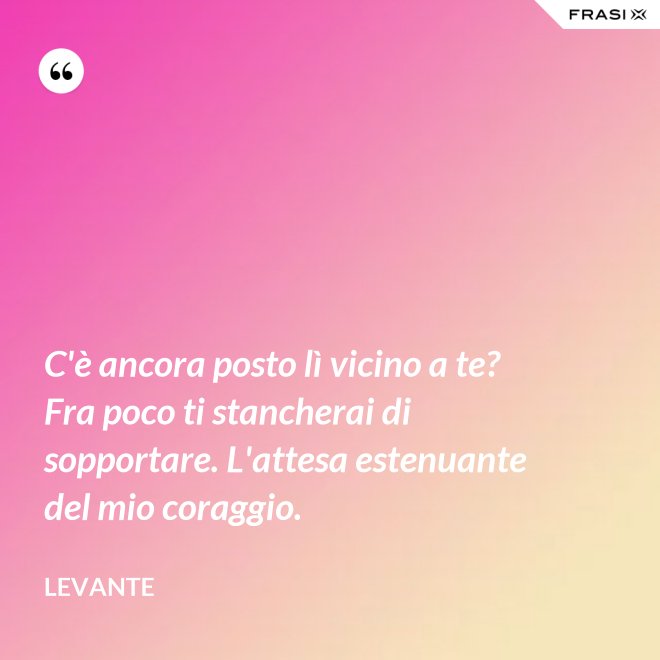 C'è ancora posto lì vicino a te? Fra poco ti stancherai di sopportare. L'attesa estenuante del mio coraggio. - Levante