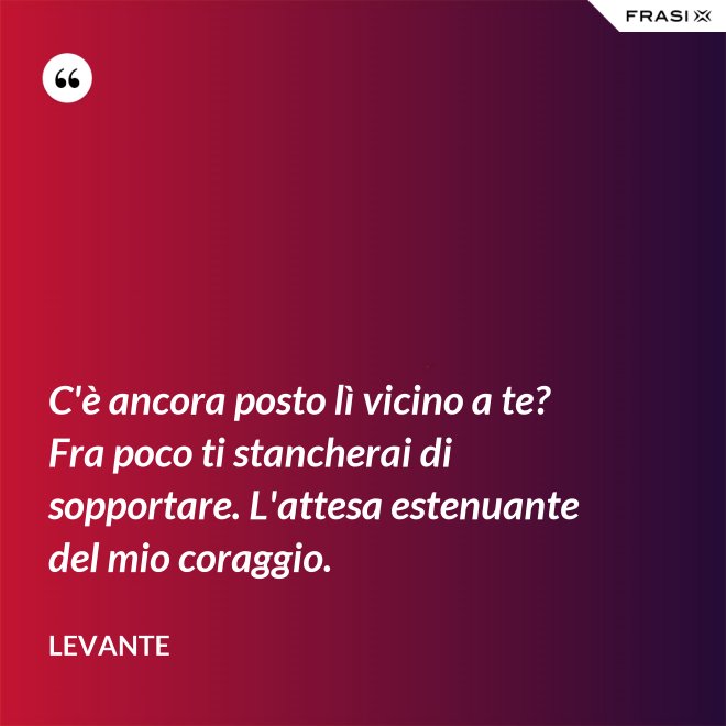 C'è ancora posto lì vicino a te? Fra poco ti stancherai di sopportare. L'attesa estenuante del mio coraggio. - Levante