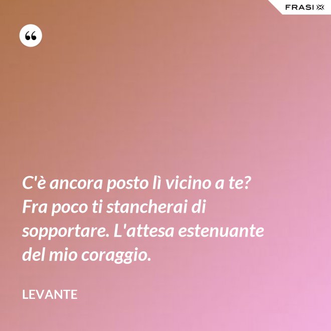 C'è ancora posto lì vicino a te? Fra poco ti stancherai di sopportare. L'attesa estenuante del mio coraggio. - Levante