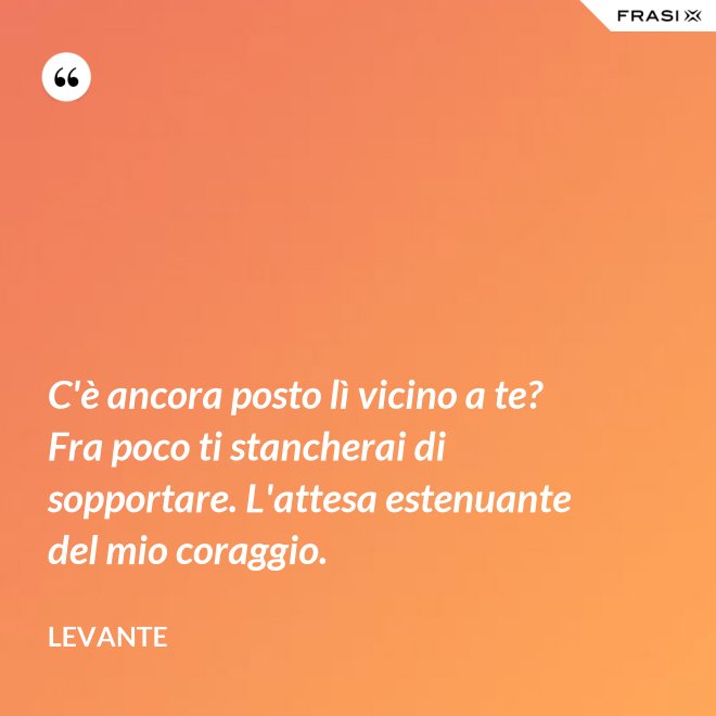 C'è ancora posto lì vicino a te? Fra poco ti stancherai di sopportare. L'attesa estenuante del mio coraggio. - Levante