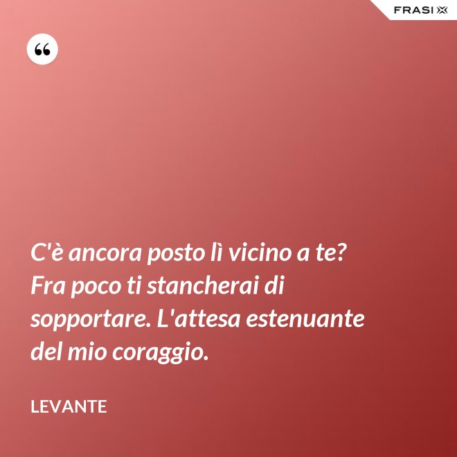 C'è ancora posto lì vicino a te? Fra poco ti stancherai di sopportare. L'attesa estenuante del mio coraggio. - Levante