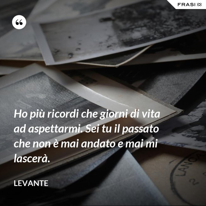 Ho più ricordi che giorni di vita ad aspettarmi. Sei tu il passato che non è mai andato e mai mi lascerà. - Levante