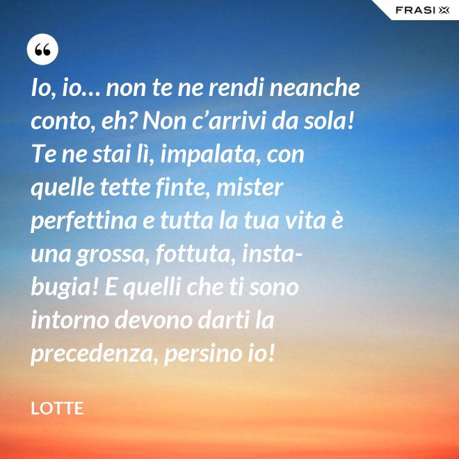 Io, io… non te ne rendi neanche conto, eh? Non c’arrivi da sola! Te ne stai lì, impalata, con quelle tette finte, mister perfettina e tutta la tua vita è una grossa, fottuta, insta-bugia! E quelli che ti sono intorno devono darti la precedenza, persino io! - Lotte