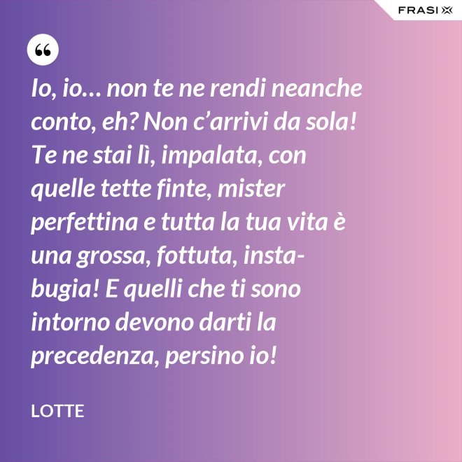 Io, io… non te ne rendi neanche conto, eh? Non c’arrivi da sola! Te ne stai lì, impalata, con quelle tette finte, mister perfettina e tutta la tua vita è una grossa, fottuta, insta-bugia! E quelli che ti sono intorno devono darti la precedenza, persino io! - Lotte