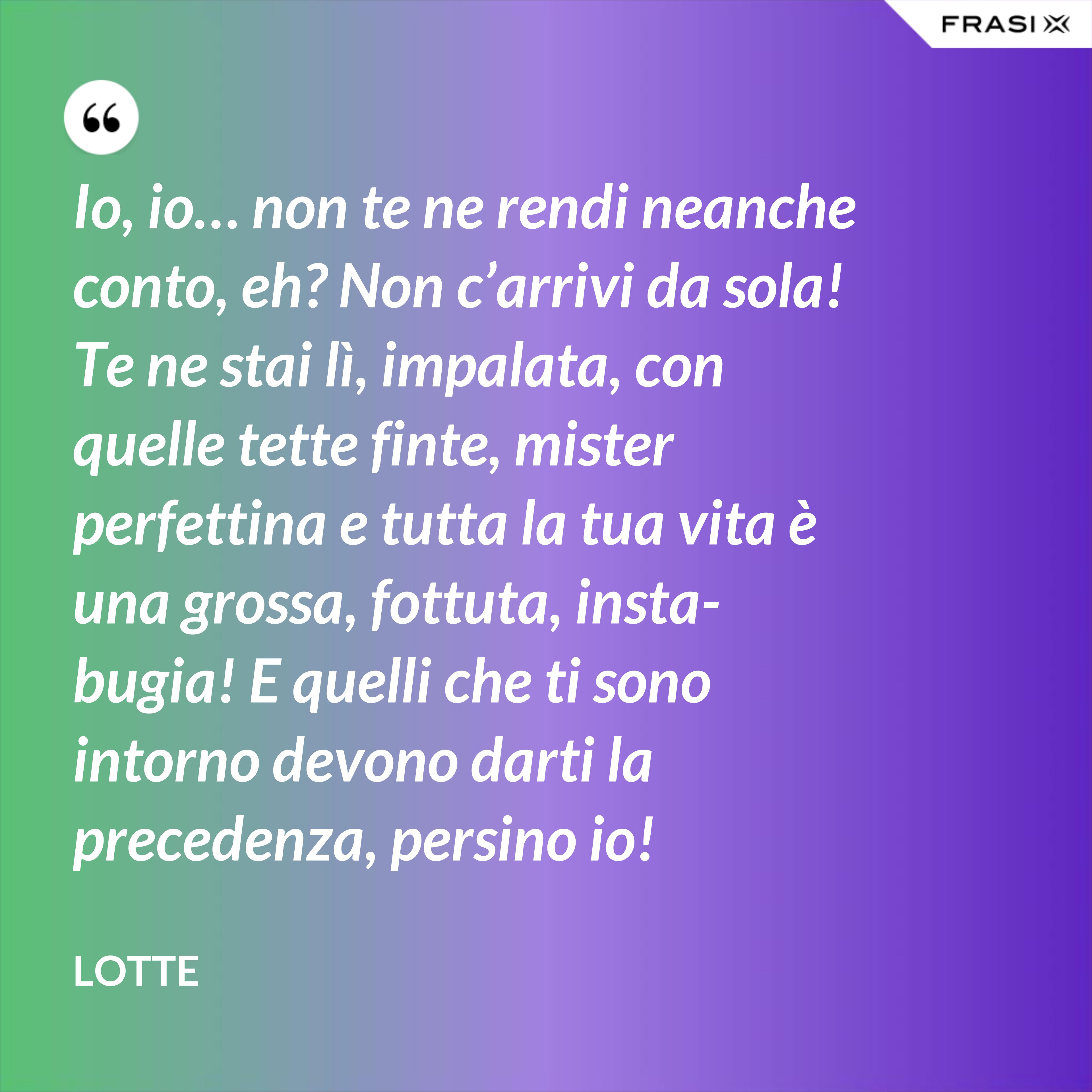 Io, io… non te ne rendi neanche conto, eh? Non c’arrivi da sola! Te ne stai lì, impalata, con quelle tette finte, mister perfettina e tutta la tua vita è una grossa, fottuta, insta-bugia! E quelli che ti sono intorno devono darti la precedenza, persino io! - Lotte