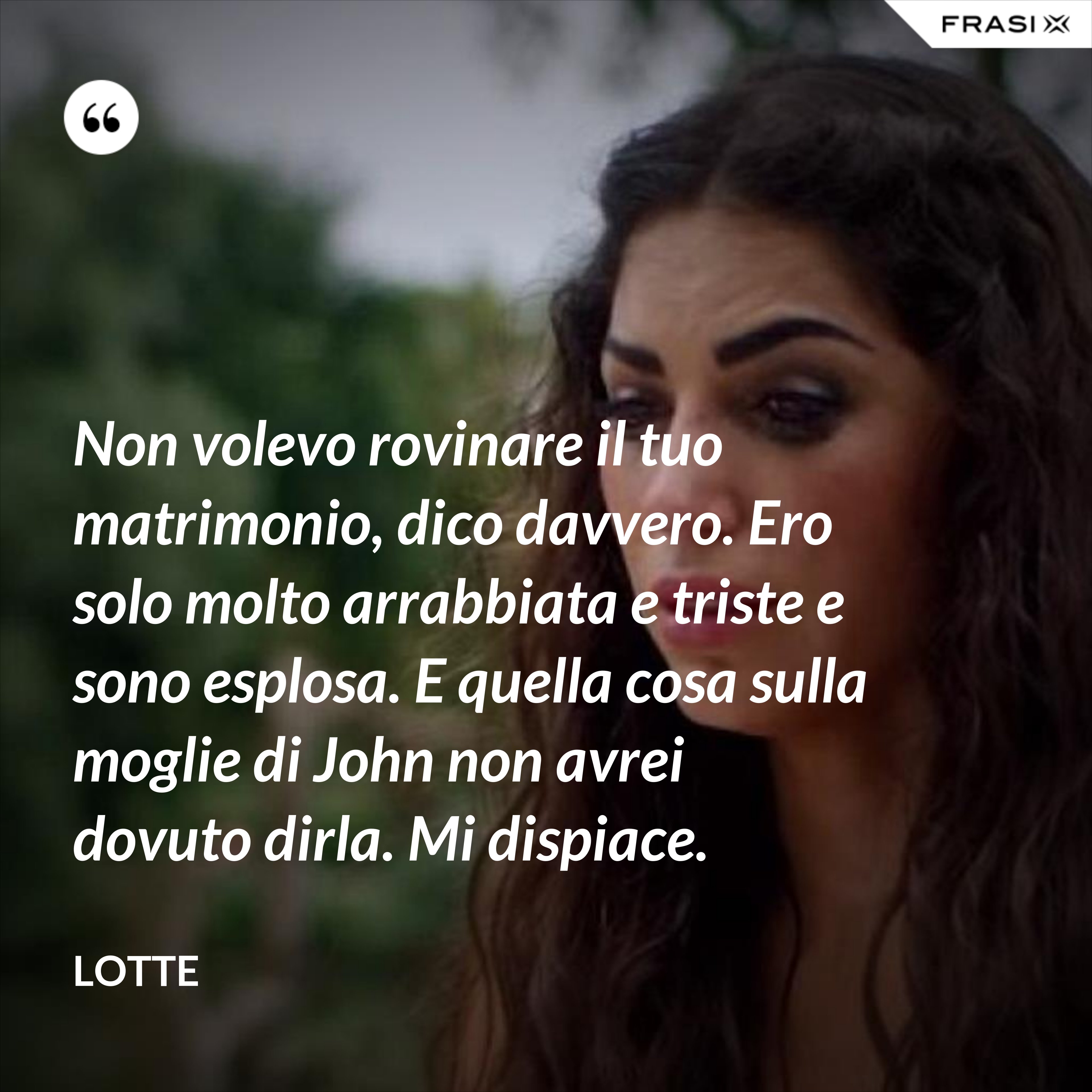 Non volevo rovinare il tuo matrimonio, dico davvero. Ero solo molto arrabbiata e triste e sono esplosa. E quella cosa sulla moglie di John non avrei dovuto dirla. Mi dispiace. - Lotte