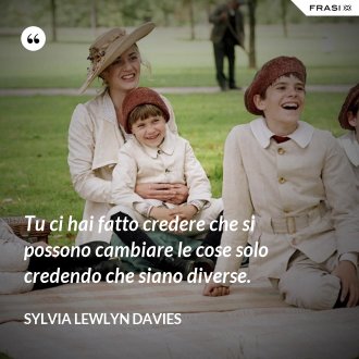Tu ci hai fatto credere che si possono cambiare le cose solo credendo che siano diverse. - Sylvia Lewlyn Davies
