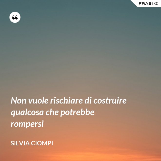 Non vuole rischiare di costruire qualcosa che potrebbe rompersi - Silvia Ciompi