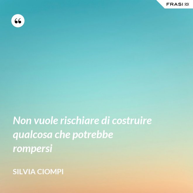 Non vuole rischiare di costruire qualcosa che potrebbe rompersi - Silvia Ciompi