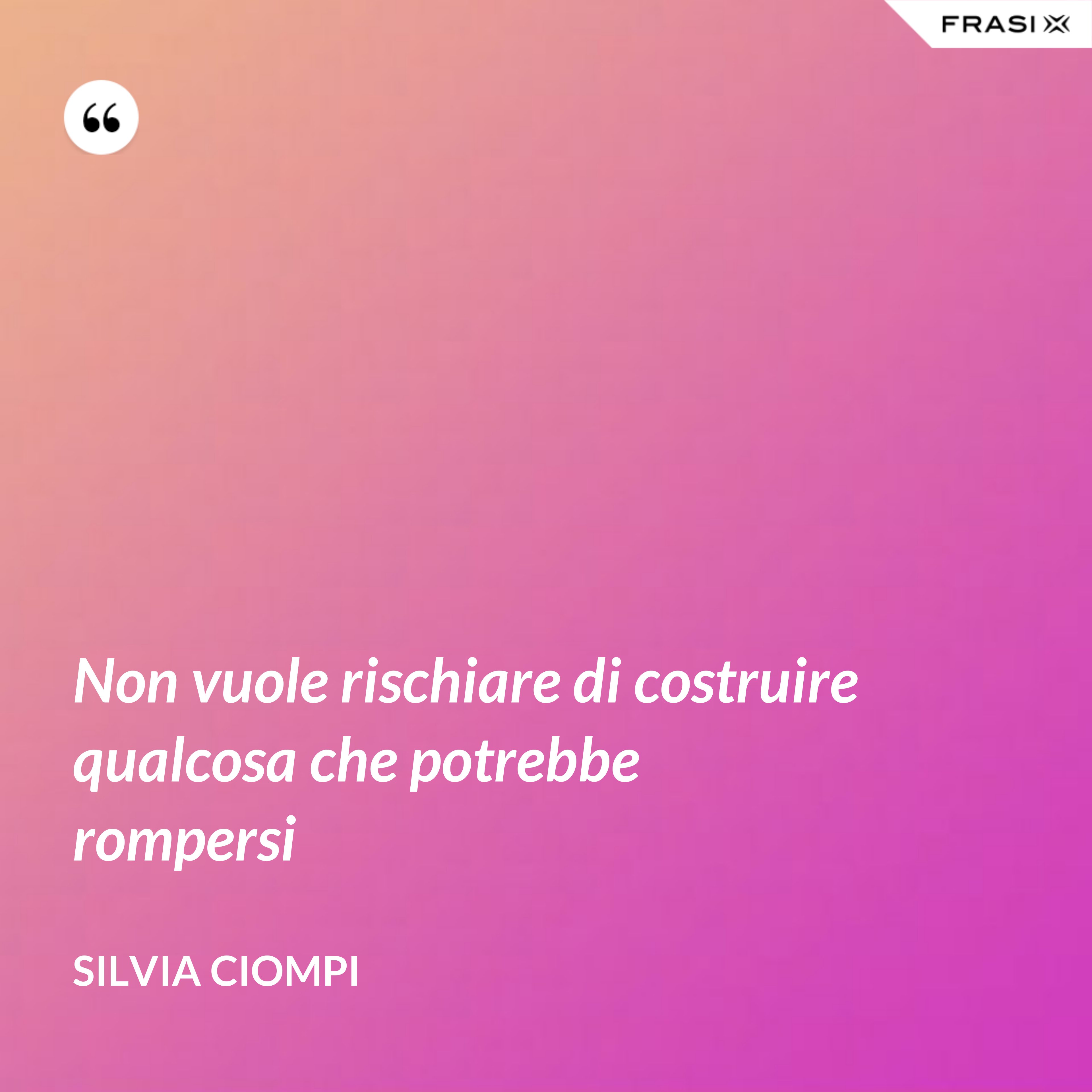 Non vuole rischiare di costruire qualcosa che potrebbe rompersi - Silvia Ciompi