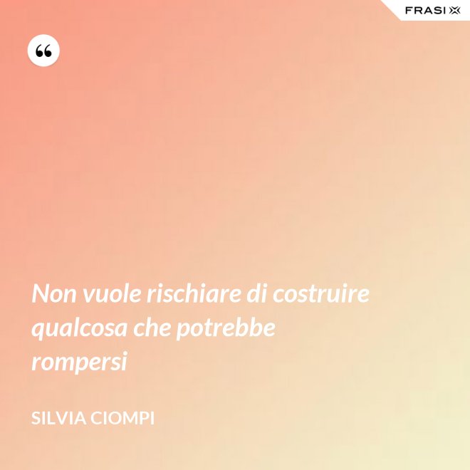 Non vuole rischiare di costruire qualcosa che potrebbe rompersi - Silvia Ciompi