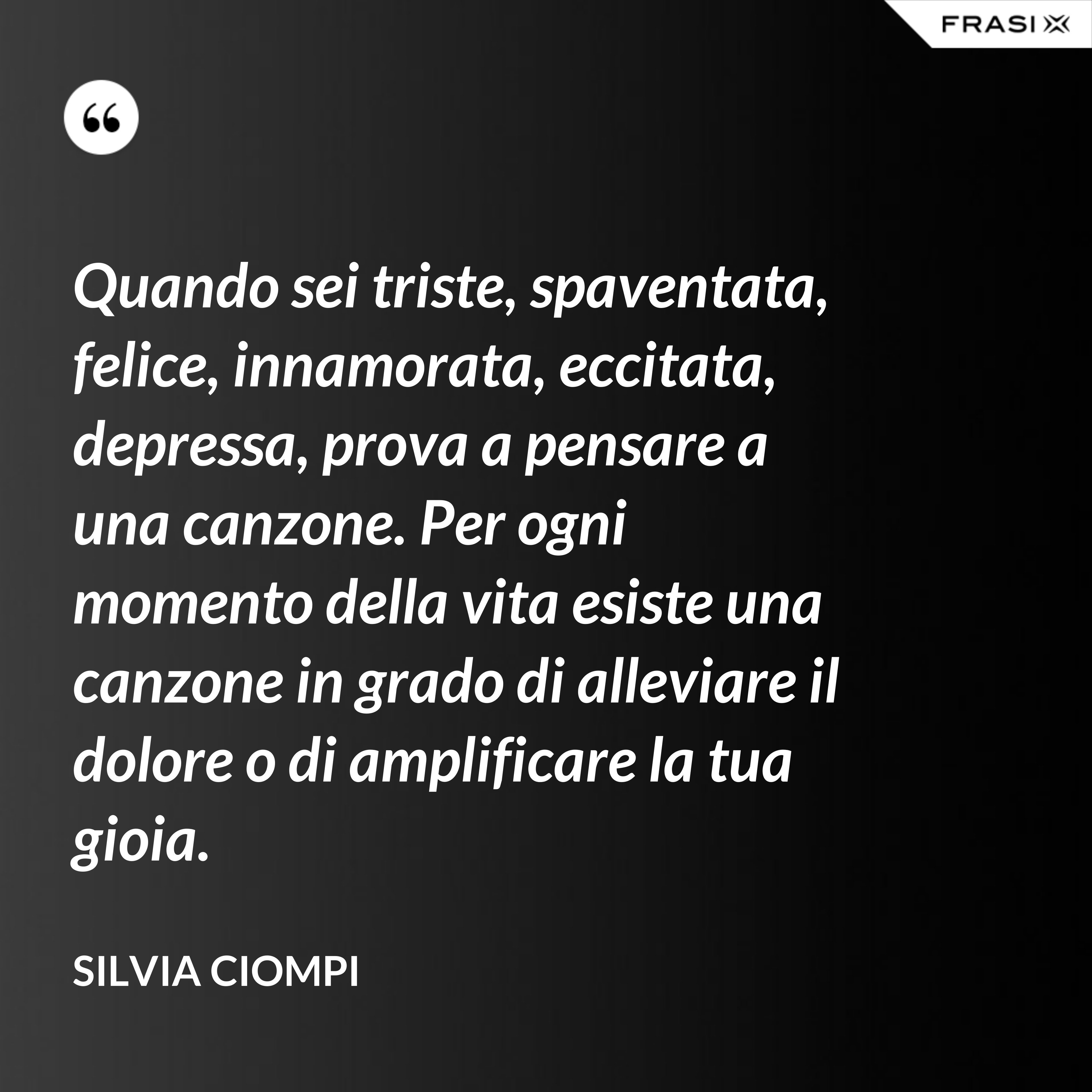 Quando sei triste, spaventata, felice, innamorata, eccitata, depressa, prova a pensare a una canzone. Per ogni momento della vita esiste una canzone in grado di alleviare il dolore o di amplificare la tua gioia. - Silvia Ciompi