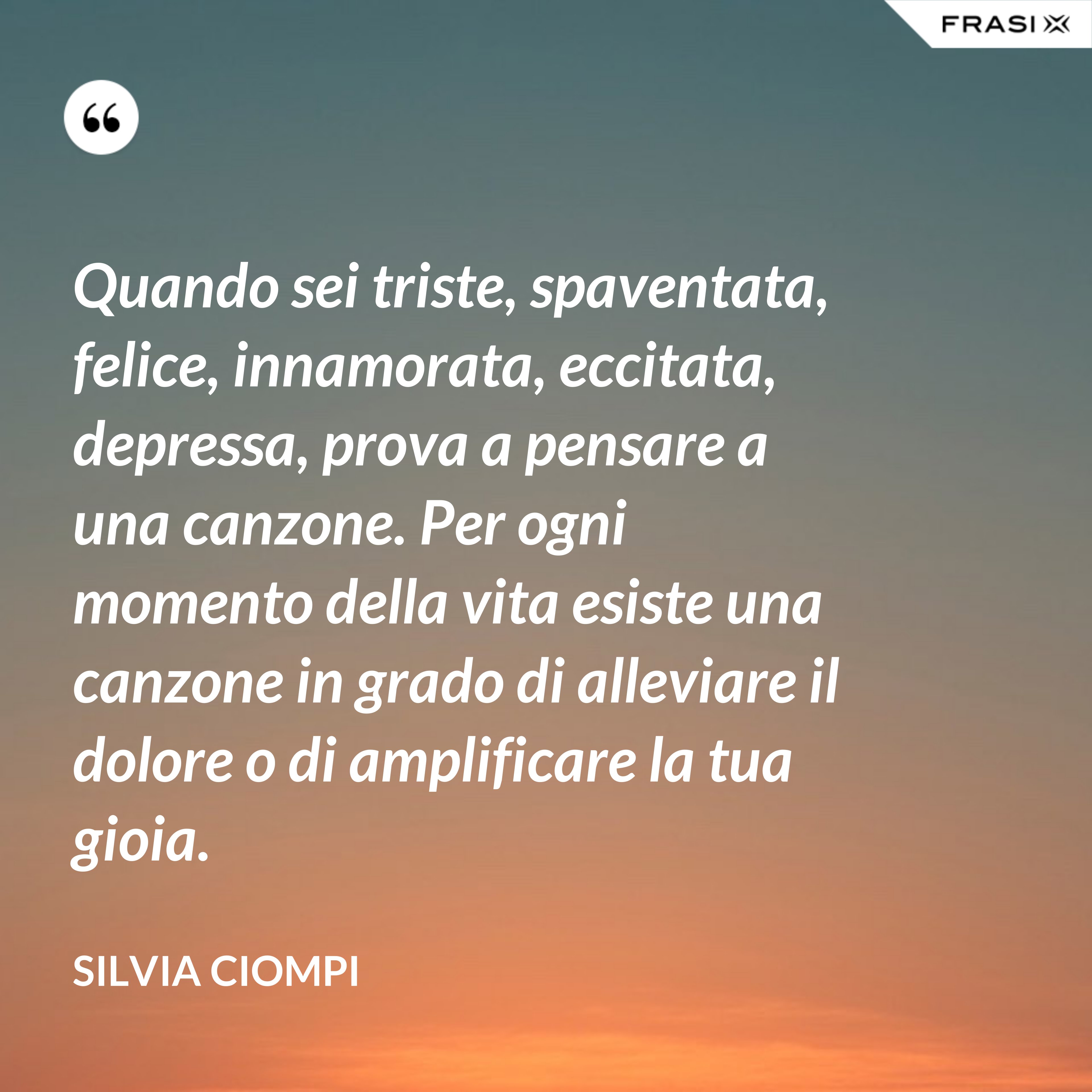 Quando sei triste, spaventata, felice, innamorata, eccitata, depressa, prova a pensare a una canzone. Per ogni momento della vita esiste una canzone in grado di alleviare il dolore o di amplificare la tua gioia. - Silvia Ciompi
