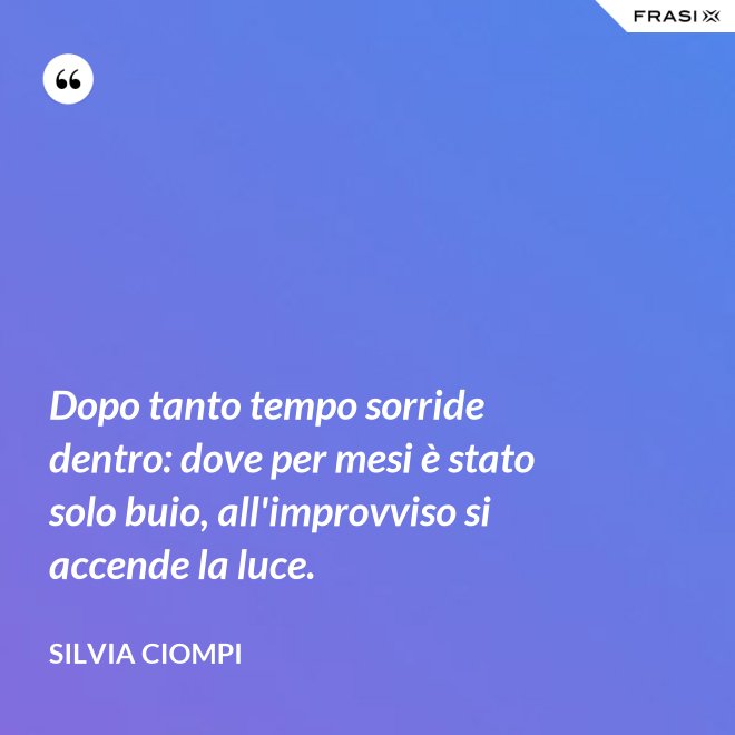 Dopo tanto tempo sorride dentro: dove per mesi è stato solo buio, all'improvviso si accende la luce. - Silvia Ciompi