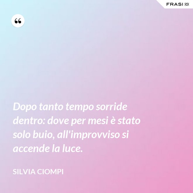 Dopo tanto tempo sorride dentro: dove per mesi è stato solo buio, all'improvviso si accende la luce. - Silvia Ciompi