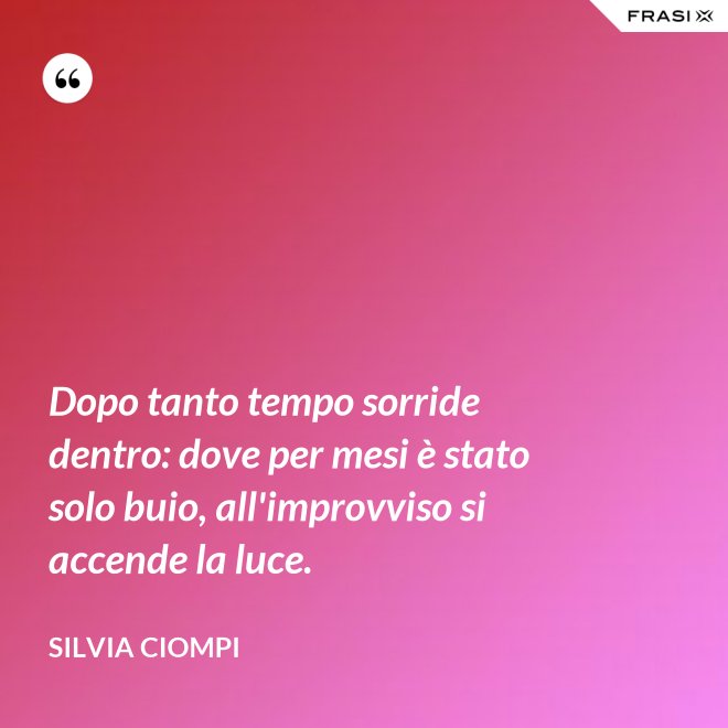 Dopo tanto tempo sorride dentro: dove per mesi è stato solo buio, all'improvviso si accende la luce. - Silvia Ciompi