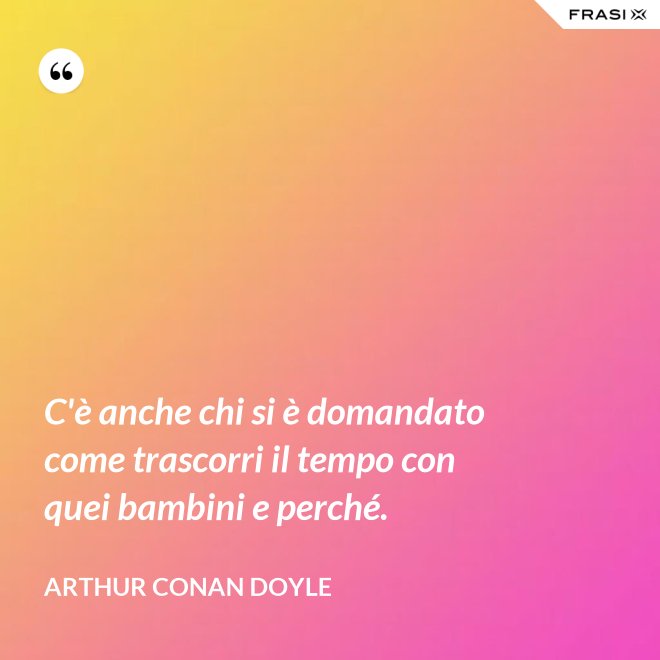 C'è anche chi si è domandato come trascorri il tempo con quei bambini e perché. - Arthur Conan Doyle
