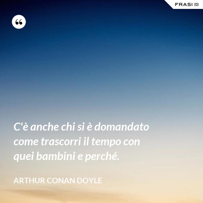 C'è anche chi si è domandato come trascorri il tempo con quei bambini e perché. - Arthur Conan Doyle