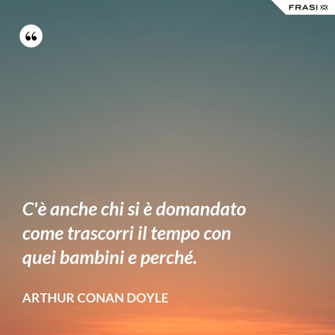 C'è anche chi si è domandato come trascorri il tempo con quei bambini e perché. - Arthur Conan Doyle