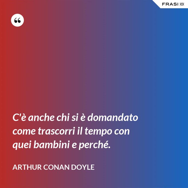 C'è anche chi si è domandato come trascorri il tempo con quei bambini e perché. - Arthur Conan Doyle