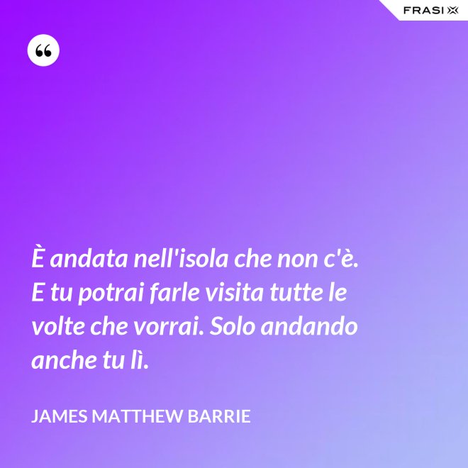 È andata nell'isola che non c'è. E tu potrai farle visita tutte le volte che vorrai. Solo andando anche tu lì. - James Matthew Barrie