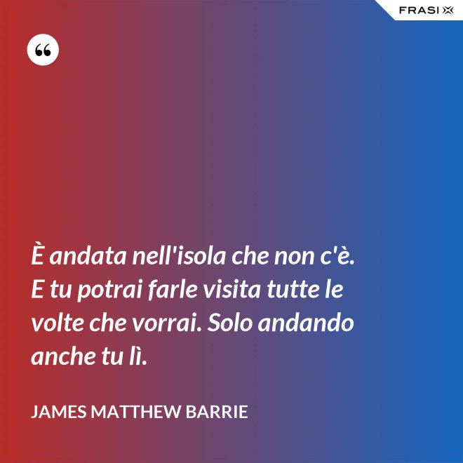 È andata nell'isola che non c'è. E tu potrai farle visita tutte le volte che vorrai. Solo andando anche tu lì. - James Matthew Barrie