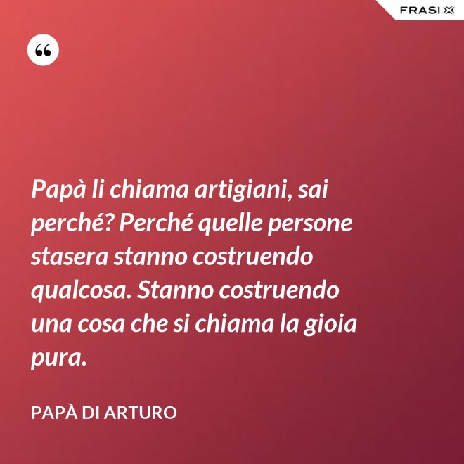 Papà li chiama artigiani, sai perché? Perché quelle persone stasera stanno costruendo qualcosa. Stanno costruendo una cosa che si chiama la gioia pura. - Papà di Arturo