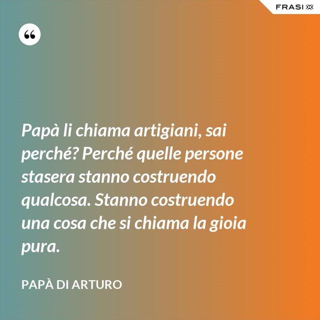 Papà li chiama artigiani, sai perché? Perché quelle persone stasera stanno costruendo qualcosa. Stanno costruendo una cosa che si chiama la gioia pura. - Papà di Arturo