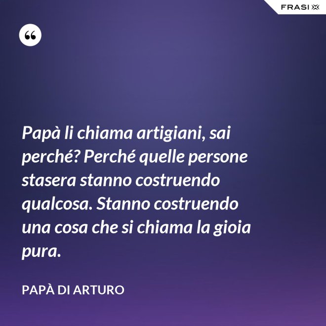 Papà li chiama artigiani, sai perché? Perché quelle persone stasera stanno costruendo qualcosa. Stanno costruendo una cosa che si chiama la gioia pura. - Papà di Arturo