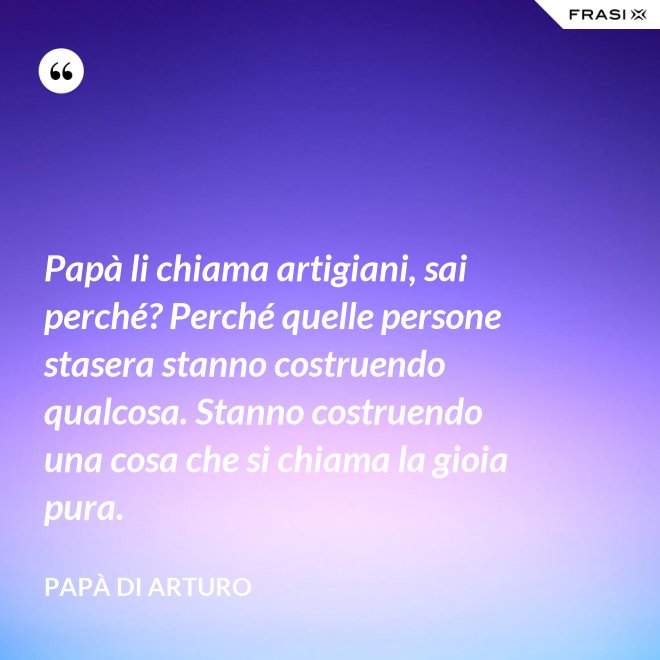 Papà li chiama artigiani, sai perché? Perché quelle persone stasera stanno costruendo qualcosa. Stanno costruendo una cosa che si chiama la gioia pura. - Papà di Arturo