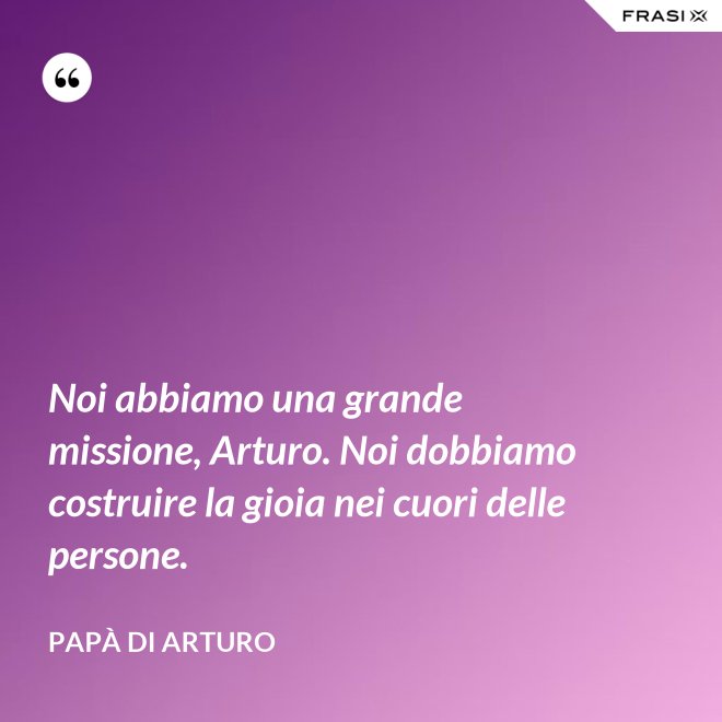 Noi abbiamo una grande missione, Arturo. Noi dobbiamo costruire la gioia nei cuori delle persone. - Papà di Arturo