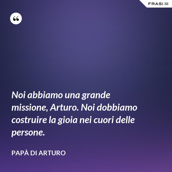 Noi abbiamo una grande missione, Arturo. Noi dobbiamo costruire la gioia nei cuori delle persone. - Papà di Arturo