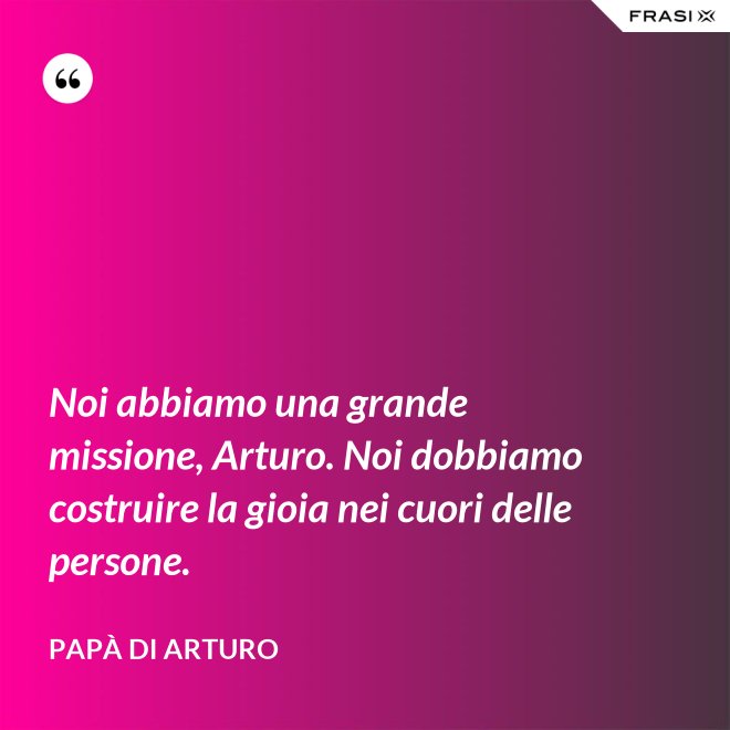Noi abbiamo una grande missione, Arturo. Noi dobbiamo costruire la gioia nei cuori delle persone. - Papà di Arturo