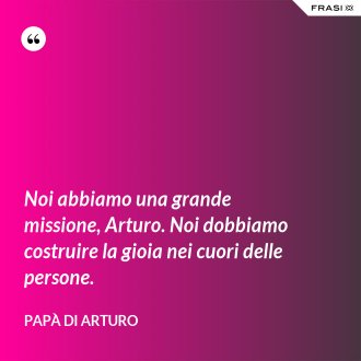 Noi abbiamo una grande missione, Arturo. Noi dobbiamo costruire la gioia nei cuori delle persone. - Papà di Arturo