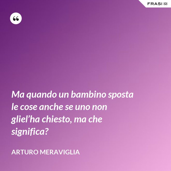 Ma quando un bambino sposta le cose anche se uno non gliel’ha chiesto, ma che significa? - Arturo Meraviglia