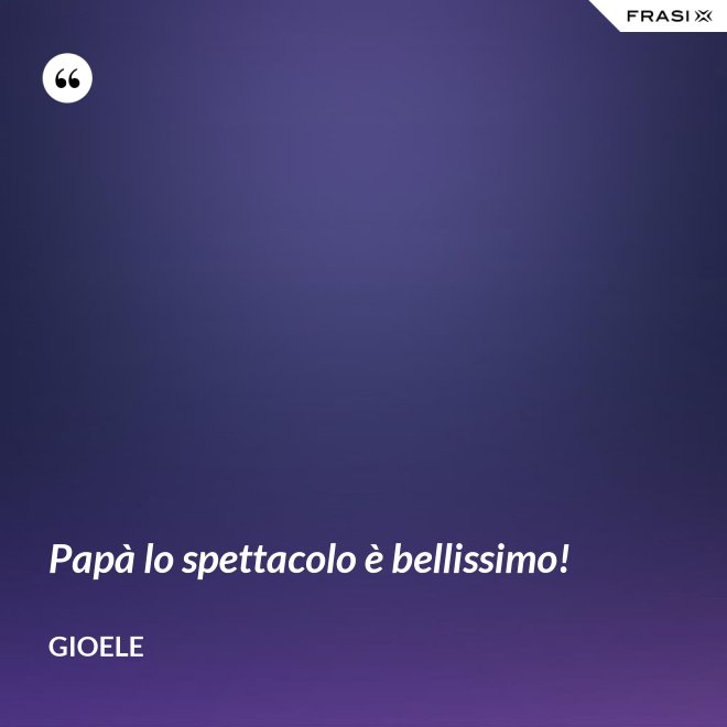 Papà lo spettacolo è bellissimo! - Gioele
