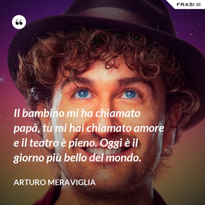 Il bambino mi ha chiamato papà, tu mi hai chiamato amore e il teatro è pieno. Oggi è il giorno più bello del mondo. - Arturo Meraviglia