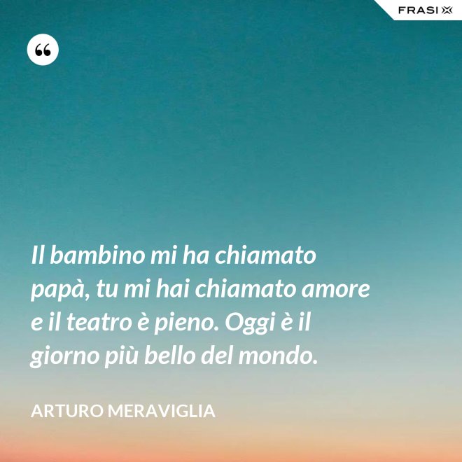 Il bambino mi ha chiamato papà, tu mi hai chiamato amore e il teatro è pieno. Oggi è il giorno più bello del mondo. - Arturo Meraviglia