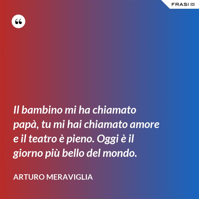 Il bambino mi ha chiamato papà, tu mi hai chiamato amore e il teatro è pieno. Oggi è il giorno più bello del mondo. - Arturo Meraviglia