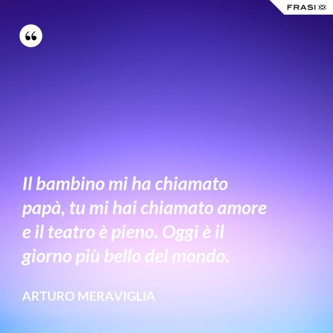 Il bambino mi ha chiamato papà, tu mi hai chiamato amore e il teatro è pieno. Oggi è il giorno più bello del mondo. - Arturo Meraviglia