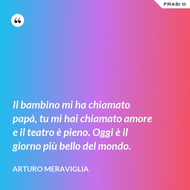 Il bambino mi ha chiamato papà, tu mi hai chiamato amore e il teatro è pieno. Oggi è il giorno più bello del mondo. - Arturo Meraviglia