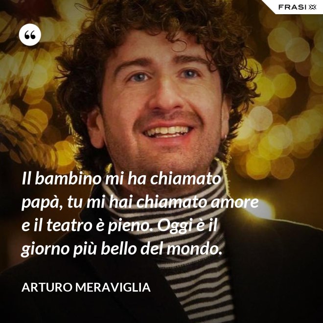 Il bambino mi ha chiamato papà, tu mi hai chiamato amore e il teatro è pieno. Oggi è il giorno più bello del mondo. - Arturo Meraviglia