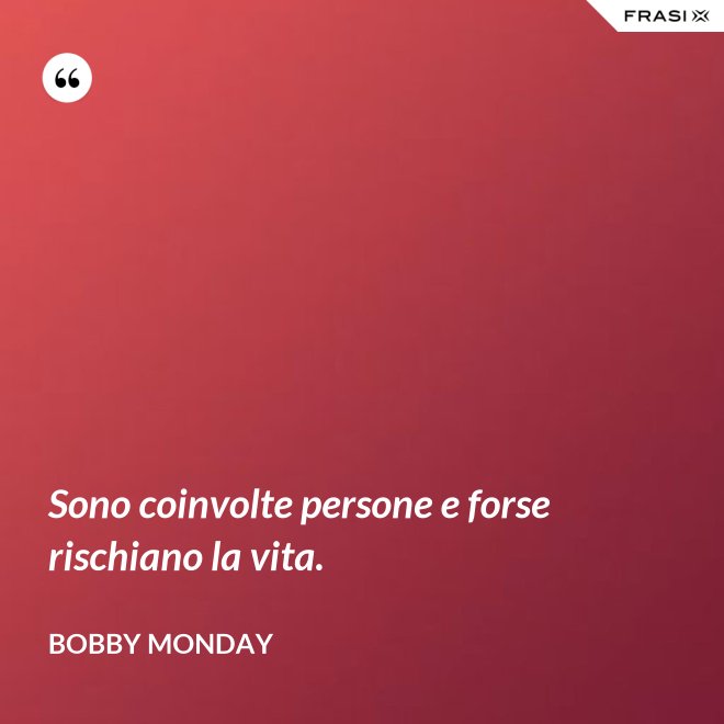 Sono coinvolte persone e forse rischiano la vita. - Bobby Monday