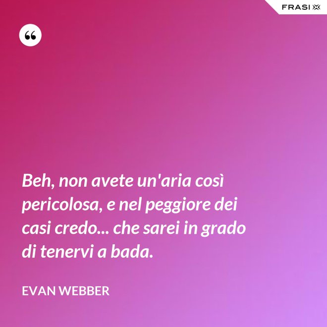 Beh, non avete un'aria così pericolosa, e nel peggiore dei casi credo... che sarei in grado di tenervi a bada. - Evan Webber
