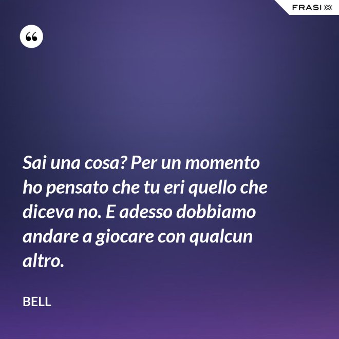 Sai una cosa? Per un momento ho pensato che tu eri quello che diceva no. E adesso dobbiamo andare a giocare con qualcun altro. - Bell