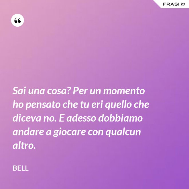 Sai una cosa? Per un momento ho pensato che tu eri quello che diceva no. E adesso dobbiamo andare a giocare con qualcun altro. - Bell
